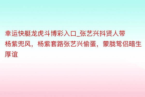 幸运快艇龙虎斗博彩入口_张艺兴抖贤人带杨紫兜风,杨紫套路张艺兴偷蛋,蒙胧鸳侣暗生厚谊