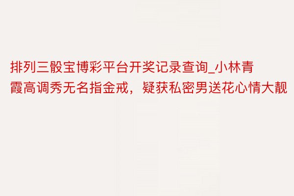 排列三骰宝博彩平台开奖记录查询_小林青霞高调秀无名指金戒,疑获私密男送花心情大靓
