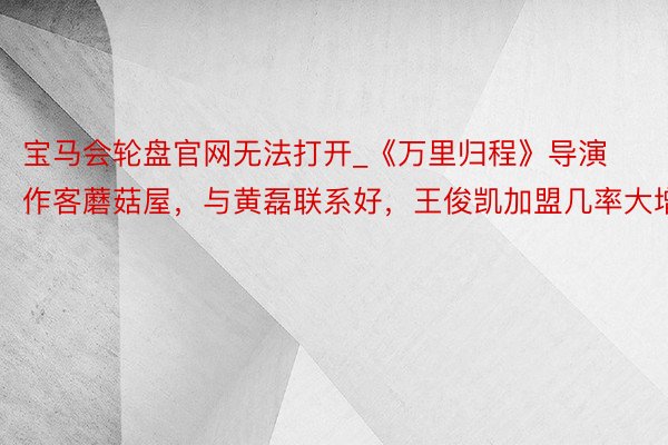 宝马会轮盘官网无法打开_《万里归程》导演作客蘑菇屋,与黄磊联系好,王俊凯加盟几率大增