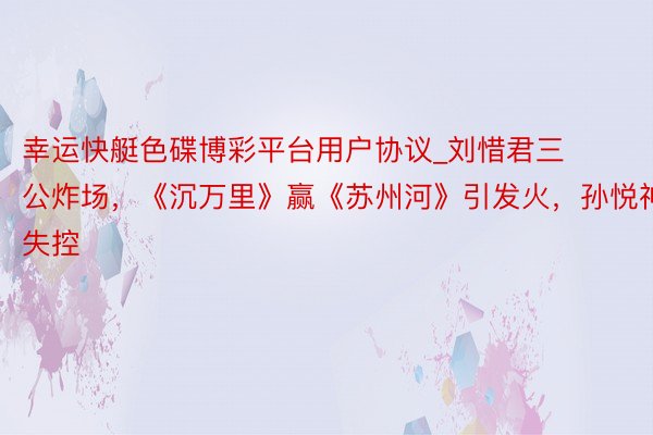 幸运快艇色碟博彩平台用户协议_刘惜君三公炸场,《沉万里》赢《苏州河》引发火,孙悦神采失控