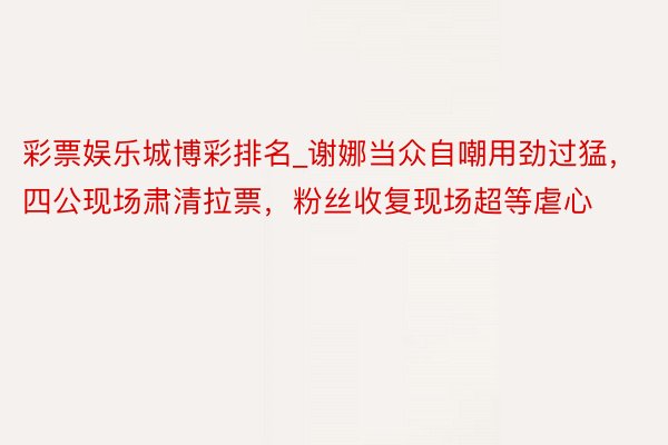 彩票娱乐城博彩排名_谢娜当众自嘲用劲过猛,四公现场肃清拉票,粉丝收复现场超等虐心