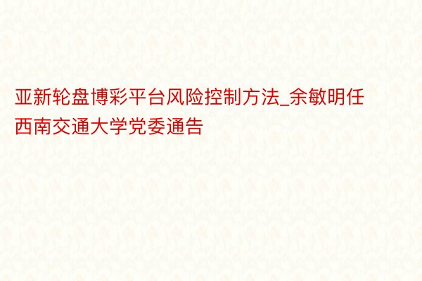 亚新轮盘博彩平台风险控制方法_余敏明任西南交通大学党委通告