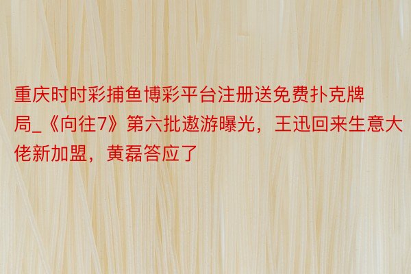 重庆时时彩捕鱼博彩平台注册送免费扑克牌局_《向往7》第六批遨游曝光,王迅回来生意大佬新加盟,黄磊答应了