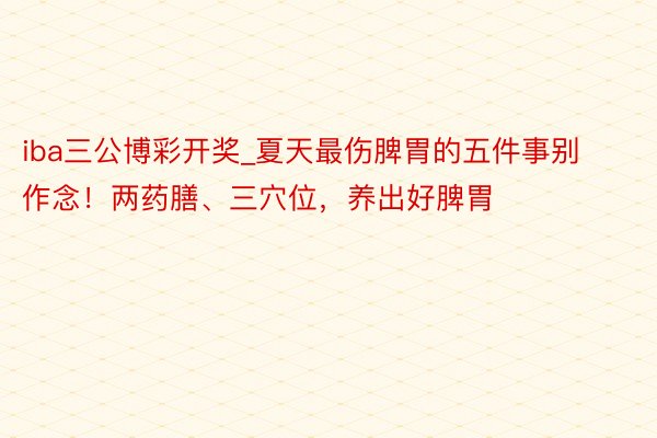 iba三公博彩开奖_夏天最伤脾胃的五件事别作念!两药膳、三穴位,养出好脾胃