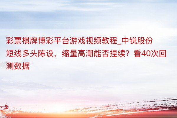 彩票棋牌博彩平台游戏视频教程_中锐股份短线多头陈设,缩量高潮能否捏续?看40次回测数据