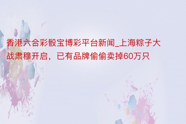 香港六合彩骰宝博彩平台新闻_上海粽子大战肃穆开启,已有品牌偷偷卖掉60万只