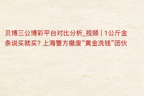 贝博三公博彩平台对比分析_视频 | 1公斤金条说买就买? 上海警方撤废“黄金洗钱”团伙