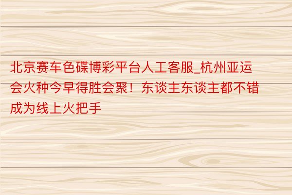 北京赛车色碟博彩平台人工客服_杭州亚运会火种今早得胜会聚!东谈主东谈主都不错成为线上火把手