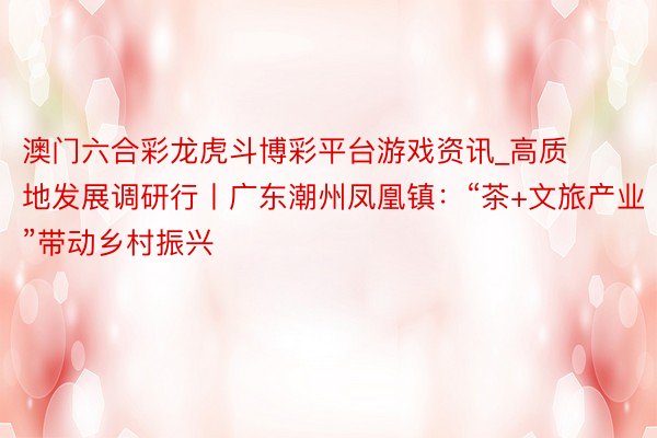 澳门六合彩龙虎斗博彩平台游戏资讯_高质地发展调研行丨广东潮州凤凰镇:“茶+文旅产业”带动乡村振兴