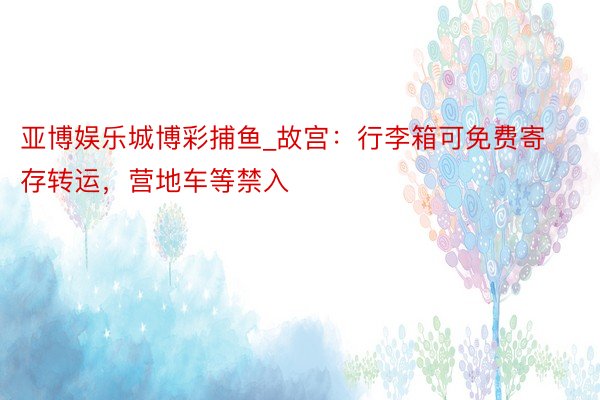 亚博娱乐城博彩捕鱼_故宫:行李箱可免费寄存转运,营地车等禁入