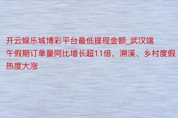 开云娱乐城博彩平台最低提现金额_武汉端午假期订单量同比增长超11倍,溯溪、乡村度假热度大涨