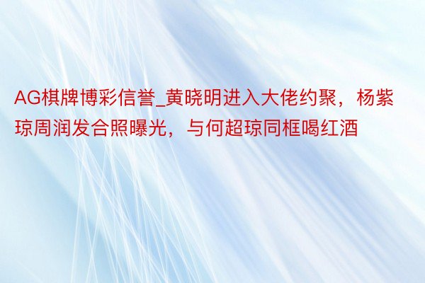 AG棋牌博彩信誉_黄晓明进入大佬约聚，杨紫琼周润发合照曝光，与何超琼同框喝红酒
