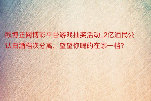 欧博正网博彩平台游戏抽奖活动_2亿酒民公认白酒档次分离，望望你喝的在哪一档？
