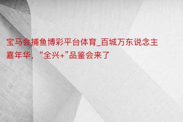 宝马会捕鱼博彩平台体育_百城万东说念主嘉年华，“全兴+”品鉴会来了
